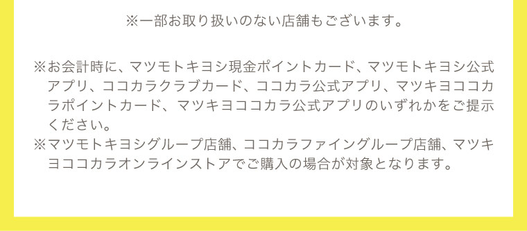 ※一部お取り扱いのない店舗もございます。 ※指定ポイントカード・アプリの提示が必要です。対象はマツモトキヨシグループ店舗、ココカラファイングループ店舗、マツキヨココカラオンラインストアでの購入です。