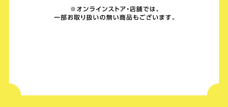 オンラインストア・店舗では、一部お取り扱いのない店舗もございます。