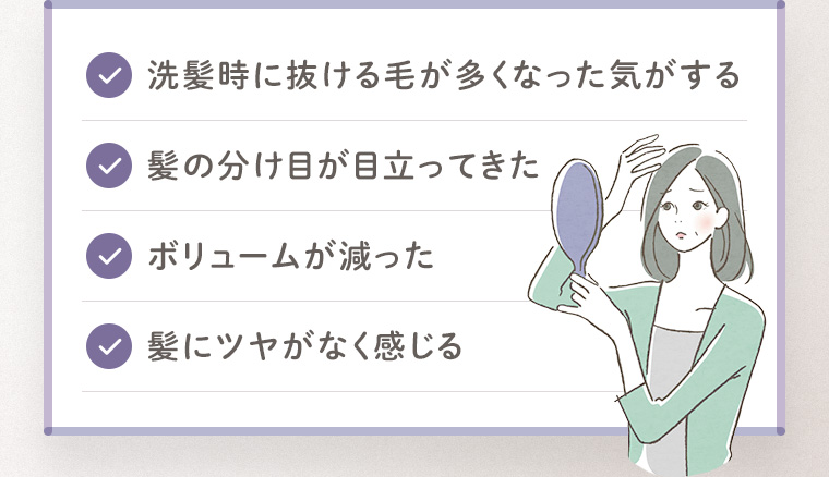 「洗髪時に抜ける毛が多くなった気がする」「髪の分け目が目立ってきた」「ボリュームが減った」「髪にツヤがなく感じる」