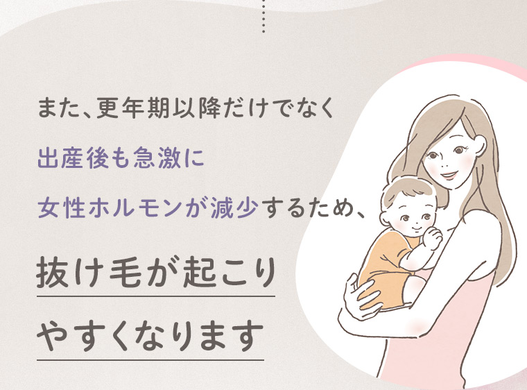 また、更年期以降だけでなく出産後も急激に女性ホルモンが減少するため、抜け毛が起こりやすくなります