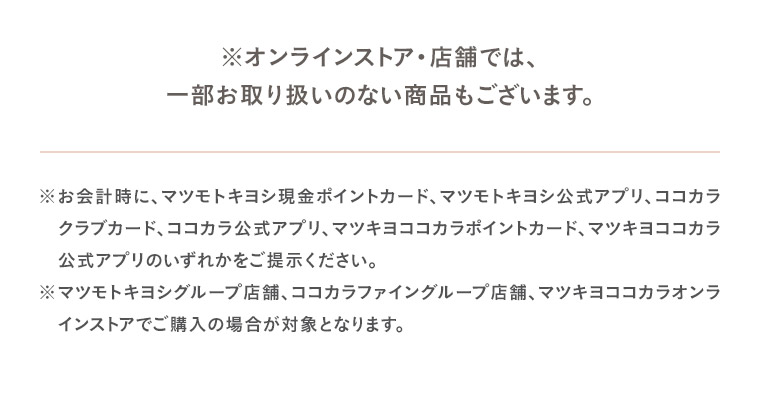 ※オンラインストア・店舗では、一部お取り扱いのない商品もございます。※お会計時に、マツモトキヨシ現金ポイントカード、マツモトキヨシ公式アプリ、ココカラクラブカード、ココカラ公式アプリ、マツキヨココカラポイントカード、マツキヨココカラ公式アプリのいずれかをご提示ください。※マツモトキヨシグループ店舗、ココカラファイングループ店舗、マツキヨココカラオンラインストアでご購入の場合が対象となります。