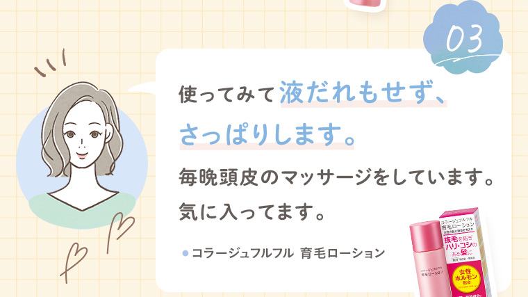 【お客様の声3】使ってみて液だれもせず、さっぱりします。毎晩頭皮のマッサージをしています。気に入ってます。［コラージュフルフル 育毛ローション］