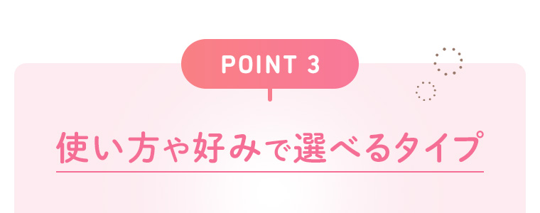 【POINT 3】使い方や好みで選べるタイプ