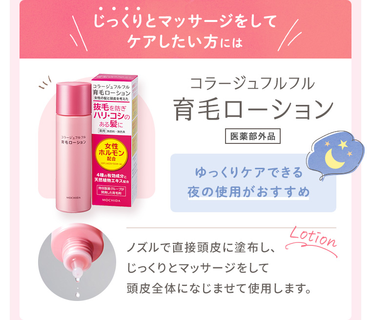 じっくりとマッサージをしてケアしたい方には「コラージュフルフル 育毛ローション［医薬部外品］」ゆっくりケアできる夜の使用がおすすめ。ノズルで直接頭皮に塗布し、じっくりとマッサージをして頭皮全体になじませて使用します。