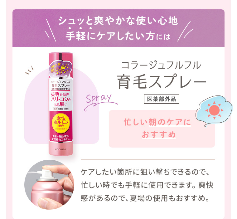 シュッと爽やかな使い心地手軽にケアしたい方には「コラージュフルフル 育毛スプレー［医薬部外品］」忙しい朝のケアにおすすめ。ケアしたい箇所に狙い撃ちできるので、忙しい時でも手軽に使用できます。 爽快感があるので、夏場の使用もおすすめ。