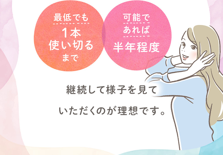 最低でも1本使い切るまで、可能であれば半年程度、継続して様子を見ていただくのが理想です。