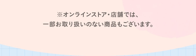 ※オンラインストア・店舗では、一部お取り扱いのない商品もございます。