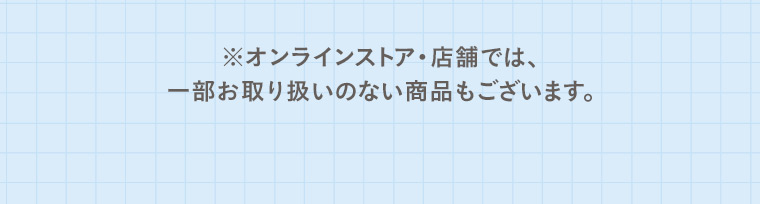 ※オンラインストア・店舗では、一部お取り扱いのない商品もございます。