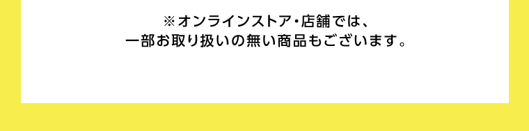 オンラインストア・店舗では、一部お取り扱いのない店舗もございます。