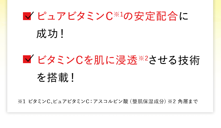 ピュアビタミンC※1の安定配合に成功！　ビタミンCを肌に浸透※2させる技術を搭載！　※1 ビタミンC､ピュアビタミンC：アスコルビン酸（整肌保湿成分）※2 角層まで