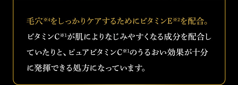 毛穴※6をしっかりケアするためにビタミンE※2を配合。ビタミンC※1が肌によりなじみやすくなる成分を配合していたりと、ピュアビタミンC※1のうるおい効果が十分に発揮できる処方になっています。