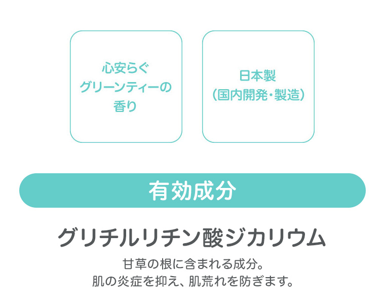 心安らぐグリーンティーの香り　日本製（国内開発・製造）有効成分 グリチルリチン酸ジカリウム　甘草の根に含まれる成分。肌の炎症を抑え、肌荒れを防ぎます。