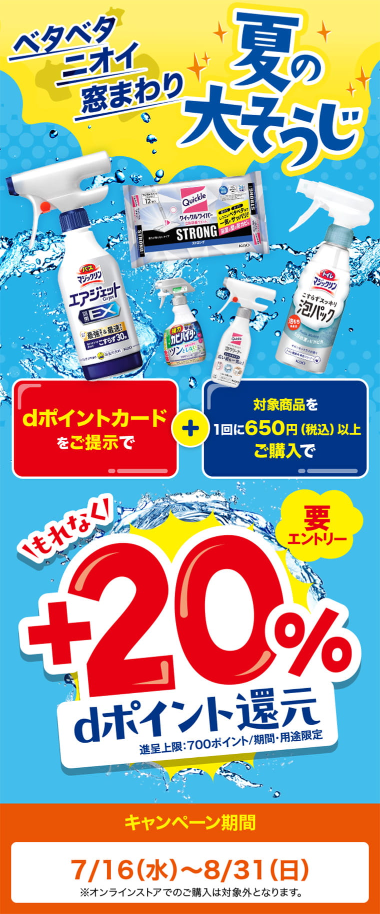 ベタベタ ニオイ 窓まわり 夏の大そうじ dポイントカードをご提示で 対象商品を1回に650円（税込）以上ご購入でもれなく +20％ dポイント還元 進呈上限：700ポイント／期間・用途限定 キャンペーン期間 7/16（水）〜8/31（日） ※オンラインストアでのご購入は対象外となります。
