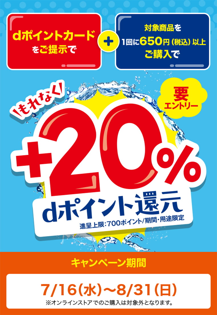 dポイントカードをご提示で 対象商品を1回に650円（税込）以上ご購入で もれなく +20％ dポイント還元 要エントリー 進呈上限：700ポイント／期間・用途限定 キャンペーン期間 7/16（水）〜8/31（日） オンラインストアでのご購入は対象外となります