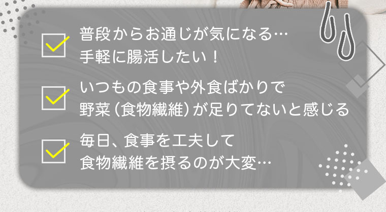 普段からお通じが気になる…手軽に腸活したい！/いつもの食事や外食ばかりで野菜(食物繊維)が足りないと感じる/毎日、食事を工夫して食物繊維を摂るのが大変…