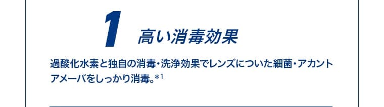 1 高い消毒効果 過酸化水素と独自の消毒・洗浄効果でレンズについた細菌・アカントアメーバをしっかり消毒。