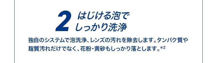 2 はじける泡でしっかり洗浄 独自のシステムで泡洗浄、レンズの汚れを除去します。タンパク質や脂質汚れだけでなく、花粉・黄砂もしっかり落とします。