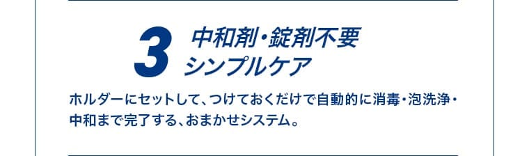 3 中和剤・錠剤不要 シンプルケア ホルダーにセットして、つけておくだけで自動的に消毒・泡洗浄・中和まで完了する、おまかせシステム。