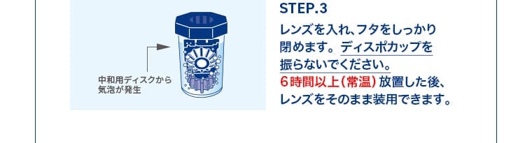 STEP.3 レンズを入れ、フタをしっかり閉めます。ディスポカップを振らないでください。6時間以上（常温）放置した後、レンズをそのまま装用できます。