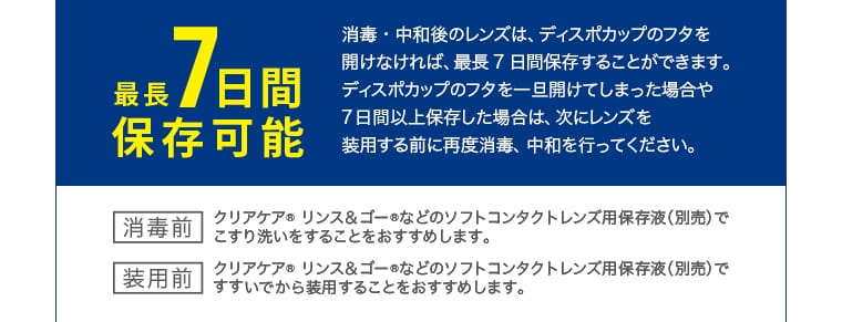 最長7日間保存可能 消毒・中和後のレンズは、ディスポカップのフタを開けなければ、最長7日間保存することができます。ディスポカップのフタを一旦開けてしまった場合や7日間以上保存した場合は、次にレンズを装用する前に再度消毒、中和を行ってください。消毒前 クリアケア リンス＆ゴーなどのソフトコンタクトレンズ用保存液（別売）ですすいでから装用することをおすすめします。装用前 クリアケア リンス＆ゴーなどのソフトコンタクトレンズ用保存液（別売）ですすいでから装用することをおすすめします。