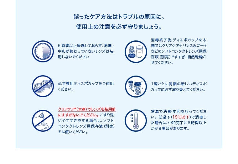 誤ったケア方法はトラブルの原因に。使用上の注意を必ず守りましょう。6時間以上経過しておらず、消毒・中和が終わっていないレンズは装用しないでください。必ず専用ディスポカップをご使用ください。クリアケア（本剤）でレンズを装用前にすすがないでください。こすり洗いがやりすぎてしまう場合は、ソフトコンタクトレンズ用保存液（別売）をお使いください。消毒終了後、ディスポカップを本剤以外（クリアケア リンス＆ゴーなどのソフトコンタクトレンズ用保存液（別売））で洗浄せず、自然乾燥させてください。1箱ごとに同梱の新しいディスポカップに必ず取り替えてください。常温で消毒・中和を行ってください。低温（15℃以下）で消毒した場合は、中和完了に6時間以上かかる場合があります。