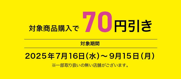 対象商品購入で70円引き 対象期間 2025年7月16日（水）～9月15日（月） ※一部取り扱いの無い店舗がございます。