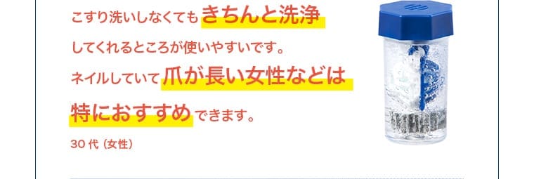 こすり洗いしなくてもきちんと洗浄してくれるところが使いやすいです。ネイルしていて爪が長い女性などは特におすすめできます。30代（女性）
