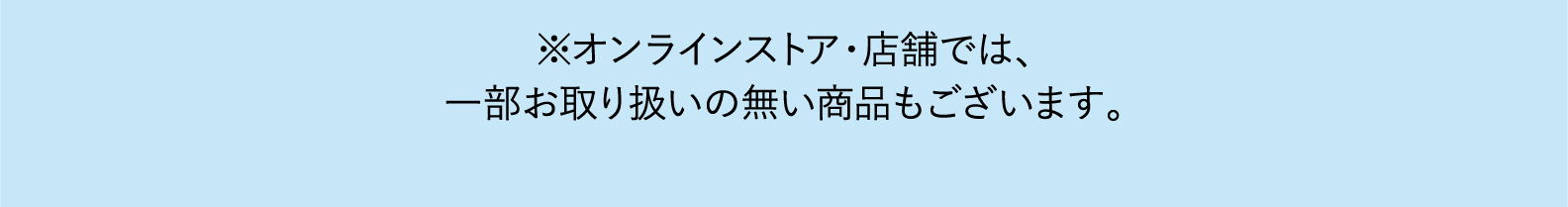 ※オンラインストア・店舗では、一部、お取扱いのない店舗をございます。