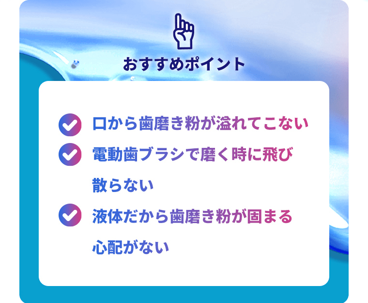 おすすめポイント！口から歯磨き粉が溢れてこない・電動ブラシで磨く時に飛び散らない・液体だから歯磨き粉が固まる心配がない