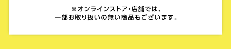 オンラインストア・店舗では、一部お取り扱いのない店舗もございます。