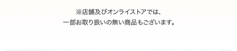 ※店舗及びオンラインストアでは、一部お取り扱いの無い商品もございます。