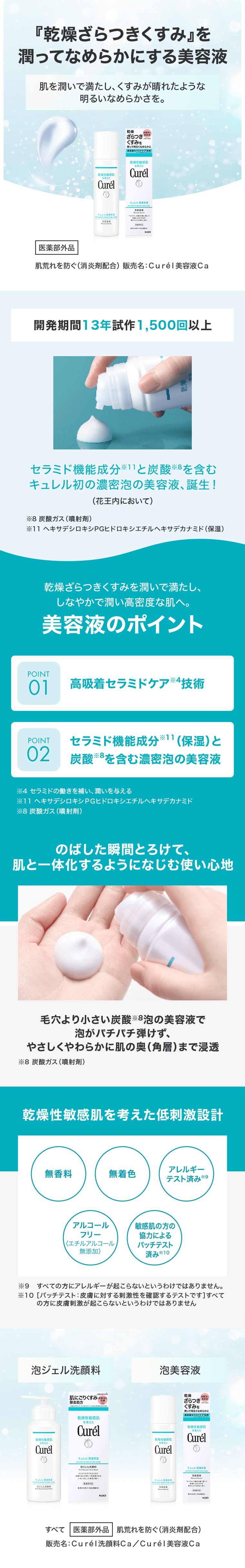 『乾燥ざらつきくすみ』を潤ってなめらかにする美容液 肌を潤いで満たし、くすみが晴れたような明るいなめらかさを。 医薬部外品 肌荒れを防ぐ（消炎剤配合）販売名：Curél美容液Ca 開発期間13年試作1,500回以上 セラミド機能成分※11と炭酸※8を含むキュレル初の濃密泡の美容液、誕生！（花王内において） ※8 炭酸ガス（噴射剤）※11 ヘキサデシロキシPGヒドロキシエチルヘキサデカナミド（保湿） 乾燥ざらつきくすみを潤いで満たし、しなやかで潤い高密度な肌へ。 美容液のポイント POINT01 高吸着セラミドケア※34技術 POINT02 セラミド機能成分※11（保湿）と炭酸※8を含む濃密泡の美容液 のばした瞬間とろけて、肌と一体化するようになじむ心地 毛穴より小さい炭酸※8泡の美容液で泡がパチパチ弾けず、やさしくやわらかに肌の奥（角層）まで浸透 乾燥性敏感肌を考えた低刺激設計 無香料 無着色 アルコールフリー（エチルアルコール無添加） アレルギーテスト済み※9 敏感肌の方の協力によるパッチテスト済み※10 泡ジェル洗顔料 泡美容液 すべて医薬部外品 肌荒れを防ぐ（消炎剤配合）販売名：Curél洗顔料Ca／Curél美容液Ca