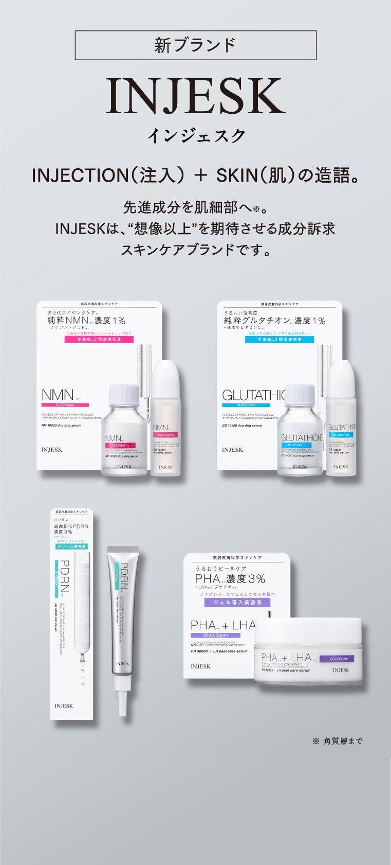 新ブランド INJESK インジェスク INJECTION（注入） ＋ SKIN（肌）の造語 先進成分を肌細部へ。INJESKは、“想像以上”を期待させる成分訴求スキンケアブランドです。