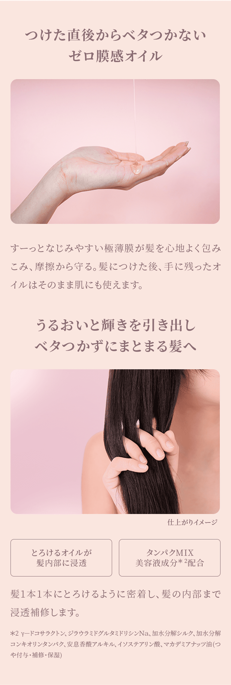 つけた直後からベタつかないゼロ膜感オイル すーっとなじみやすい極薄膜が髪を心地よく包みこみ摩擦から守る。髪につけた後、手に残ったオイルはそのまま肌にも使えます。 うるおいと輝きを引き出しベタつかずにまとまる髪へ とろけるオイルが髪内部に浸透 タンパクMIX美容液成分*2配合 髪1本1本にとろけるように密着し、髪の内部まで浸透補修します。