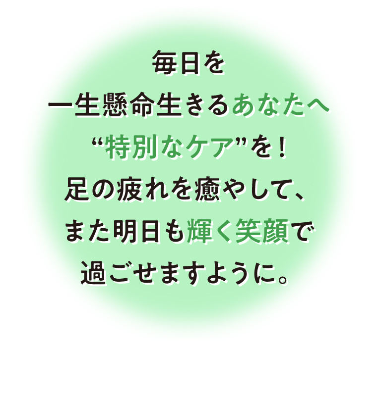 毎日を一生懸命生きるあなたへ“特別なケア”を！足の疲れを癒やして、また明日も輝く笑顔で過ごせますように。