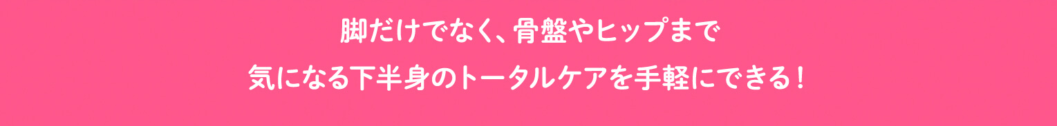脚だけでなく、骨盤やヒップまで気になる下半身のトータルケアを手軽にできる！