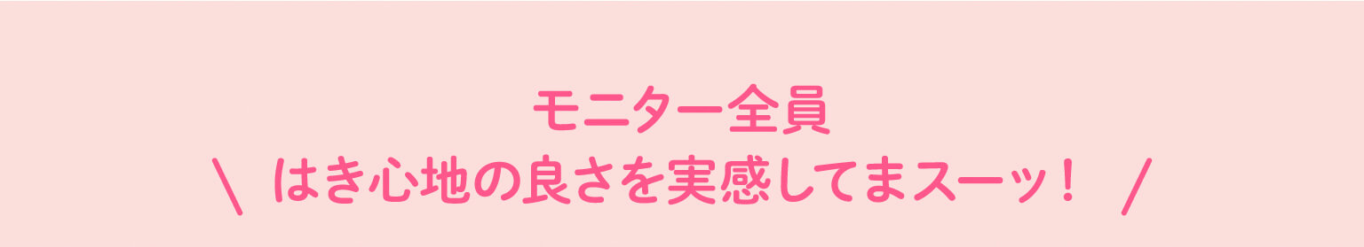 モニター全員 はき心地の良さを実感してまスーッ！