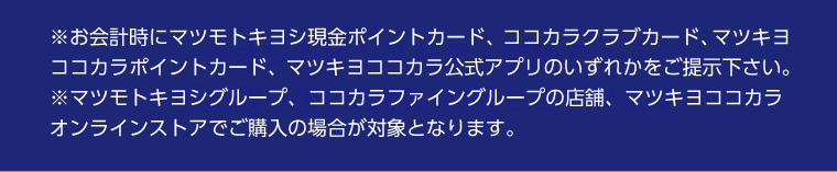 お会計時にマツモトキヨシ現金ポイントカード、ココカラクラブカード、マツキヨココカラポイントカード、 マツキヨココカラ公式アプリのいずれかをご提示下さい。マツモトキヨシグループ、ココカラファイングループの店舗、マツキヨココカラオンラインストアでご購入の場合が対象となります。