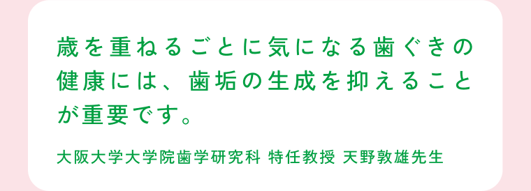 歳を重ねるごとに気になる歯ぐきの健康には、歯垢の生成を抑えることが重要です。 大阪大学大学院歯学研究科 特任教授 天野敦雄先生