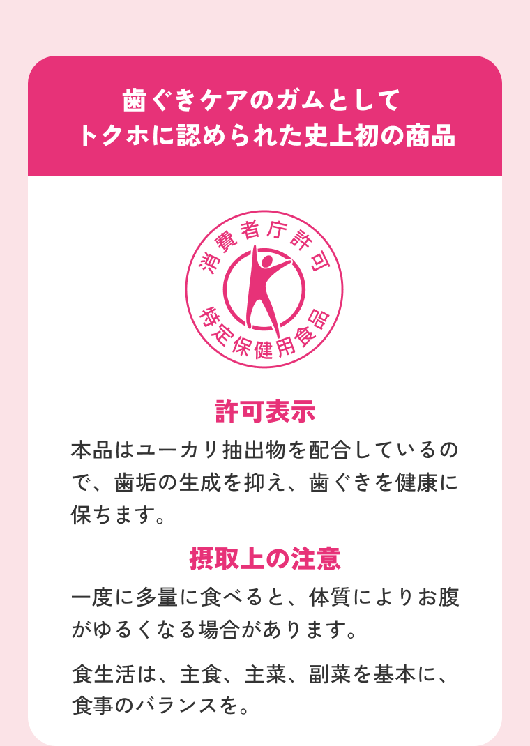 歯ぐきケアのガムとしてトクホに認められた史上初の商品 許可表示 本品はユーカリ抽出物を配合しているので、歯垢の生成を抑え、歯ぐきを健康に保ちます。 摂取上の注意 一度に多量に食べると、体質によりお腹がゆるくなる場合があります。
