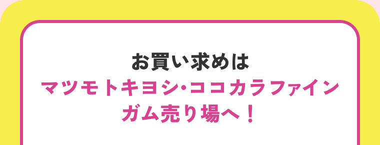 お買い求めはマツモトキヨシ・ココカラファインガム売り場へ！