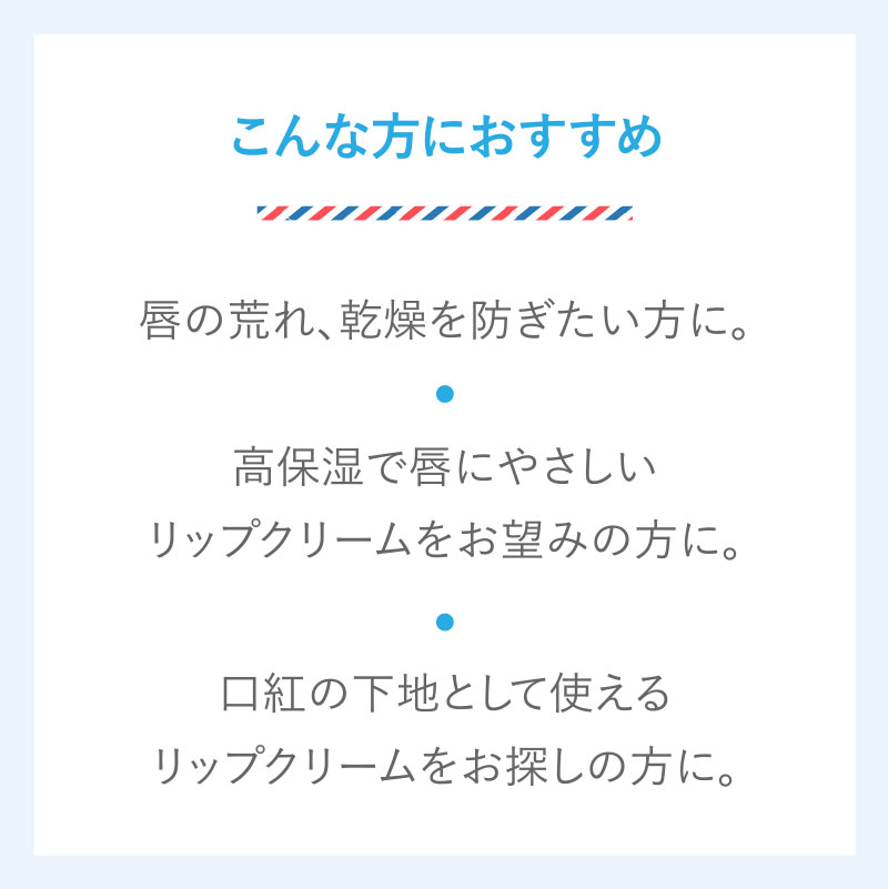 こんな方におすすめ　唇の荒れ、乾燥を防ぎたい方に。　高保湿で唇にやさしいリップクリームをお望みの方に。　口紅の下地として使えるリップクリームをお探しの方に。