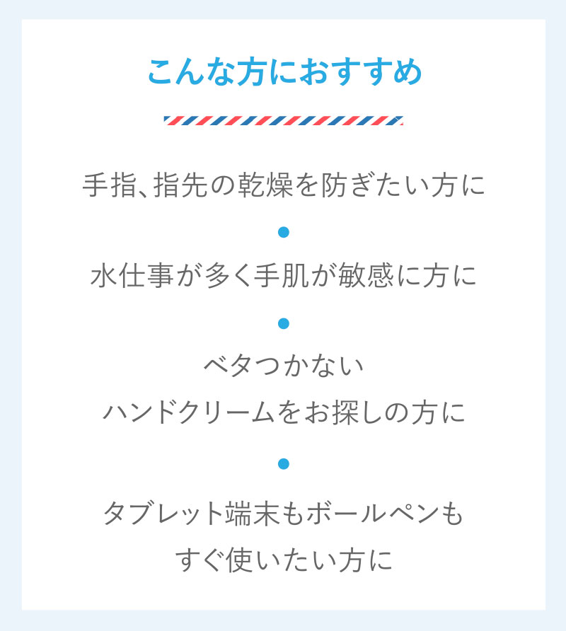 こんな方におすすめ　手指、指先の乾燥を防ぎたい方に　水仕事が多く手肌が敏感に方に　ベタつかないハンドクリームをお探しの方に　タブレット端末もボールペンもすぐ使いたい方に