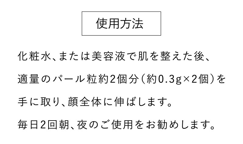 使用方法 　化粧水、または美容液で肌を整えた後、 適量のパール粒約2個分（約0.3g×2個）を手に取り、顔全体に伸ばします。毎日2回朝、夜のご使用をお勧めします。