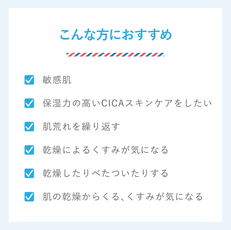 こんな方におすすめ　敏感肌　保湿力の高いCICAスキンケアをしたい　肌荒れを繰り返す　乾燥によるくすみが気になる　乾燥したりべたついたりする　肌の乾燥からくる、くすみが気になる