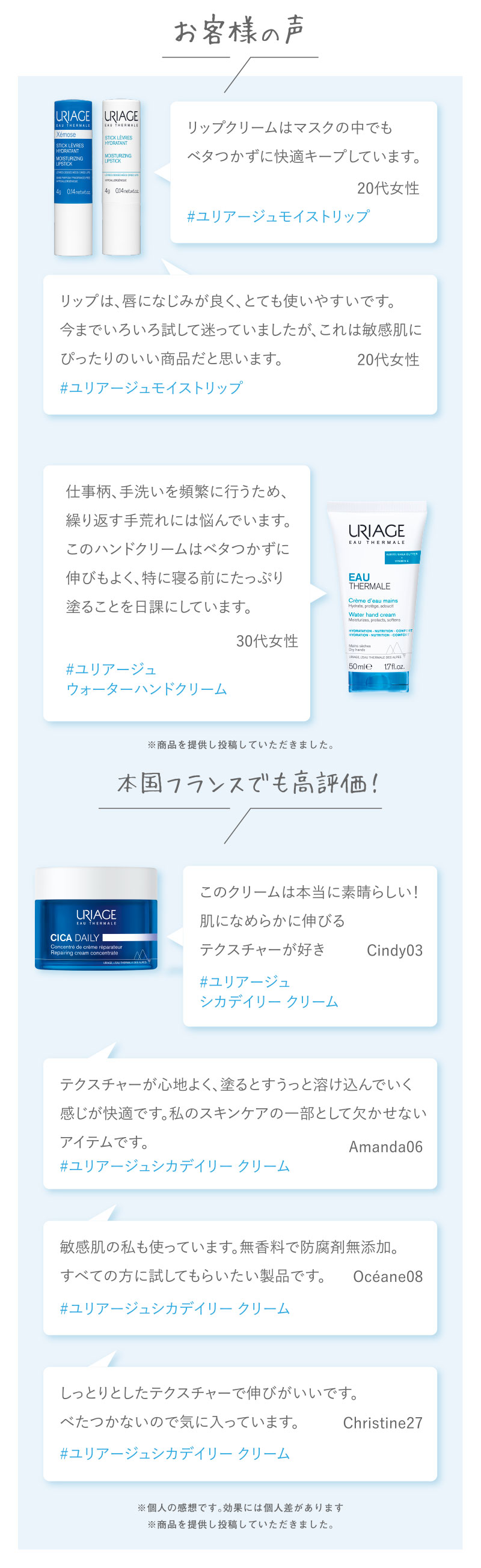 お客様の声　リップクリームはマスクの中でもベタつかずに快適キープしています。　#ユリアージュモイストリップ　
リップは、唇になじみが良く、とても使いやすいです。今までいろいろ試して迷っていましたが、これは敏感肌にぴったりのいい商品だと思います。　#ユリアージュモイストリップ　仕事柄、手洗いを頻繁に行うため、繰り返す手荒れには悩んでいます。このハンドクリームはベタつかずに伸びもよく、特に寝る前にたっぷり塗ることを日課にしています。　#ユリアージュウォーターハンドクリーム　※商品を提供し投稿していただきました。　本国フランスでも高評価！　このクリームは本当に素晴らしい！肌になめらかに伸びるテクスチャーが好き　#ユリアージュ　シカデイリー クリーム　テクスチャーが心地よく、塗るとすうっと溶け込んでいく感じが快適です。私のスキンケアの一部として欠かせないアイテムです。　#ユリアージュシカデイリー クリーム　敏感肌の私も使っています。無香料で防腐剤無添加。すべての方に試してもらいたい製品です。　#ユリアージュシカデイリー クリーム　しっとりとしたテクスチャーで伸びがいいです。べたつかないので気に入っています。　#ユリアージュシカデイリー クリーム　※個人の感想です。効果には個人差があります　※商品を提供し投稿していただきました。
