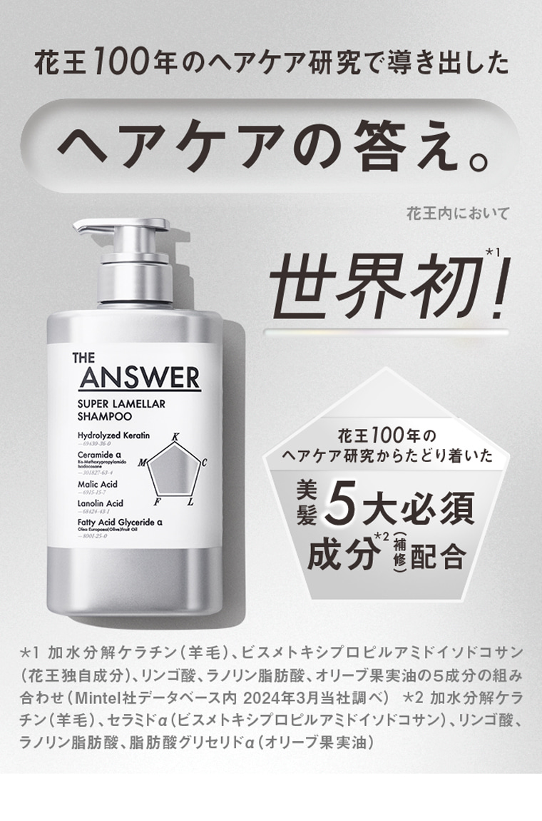 花王100年のヘアケア研究で導き出したヘアケアの答え。花王内において世界初！ 花王100年のヘアケア研究からたどり着いた美髪5大必須成分（補修）配合 ＊1 加水分解ケラチン（羊毛）、ビスメトキシプロピルアミドイソドコサン（花王独自成分）、リンゴ酸、ラノリン脂肪酸、オリーブ果実油の5成分の組み合わせ（Mintel社データベース内 2024年3月当社調べ）＊2 加水分解ケラチン（羊毛）、セラミドα（ビスメトキシプロピルアミドイソドコサン）、リンゴ酸、ラノリン脂肪酸、脂肪酸グリセリドα（オリーブ果実油）