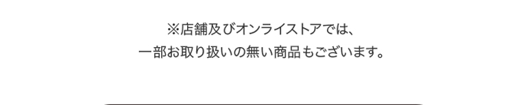 ※店舗及びオンラインストアでは、一部お取り扱いの無い商品もございます。