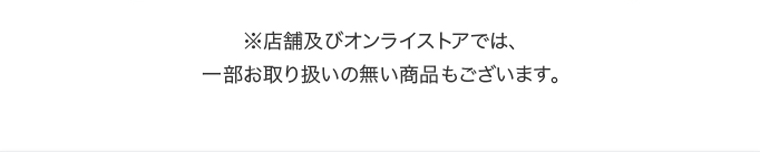 ※店舗及びオンラインストアでは、一部お取り扱いの無い商品もございます。