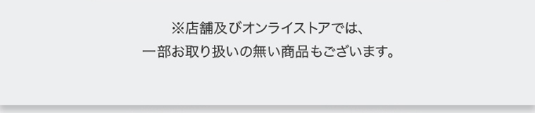 ※店舗及びオンラインストアでは、一部お取り扱いの無い商品もございます。